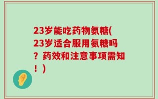 23岁能吃药物氨糖(23岁适合服用氨糖吗？药效和注意事项需知！)