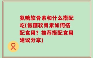 氨糖软骨素和什么搭配吃(氨糖软骨素如何搭配食用？推荐搭配食用建议分享)
