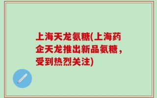 上海天龙氨糖(上海药企天龙推出新品氨糖，受到热烈关注)