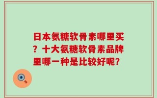 日本氨糖软骨素哪里买？十大氨糖软骨素品牌里哪一种是比较好呢？