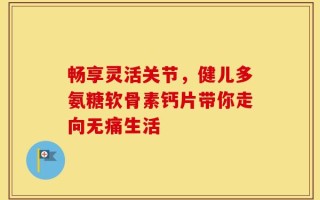 畅享灵活关节，健儿多氨糖软骨素钙片带你走向无痛生活