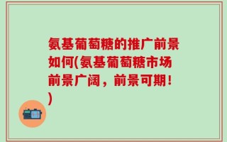 氨基葡萄糖的推广前景如何(氨基葡萄糖市场前景广阔，前景可期！)