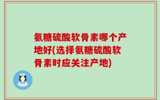 氨糖硫酸软骨素哪个产地好(选择氨糖硫酸软骨素时应关注产地)