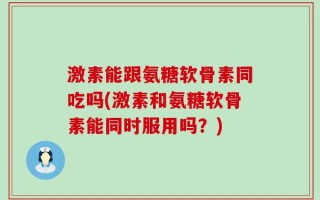 激素能跟氨糖软骨素同吃吗(激素和氨糖软骨素能同时服用吗？)