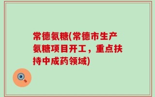 常德氨糖(常德市生产氨糖项目开工，重点扶持中成药领域)
