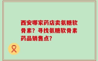 西安哪家药店卖氨糖软骨素？寻找氨糖软骨素药品销售点？