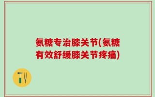 氨糖专治膝关节(氨糖有效舒缓膝关节疼痛)