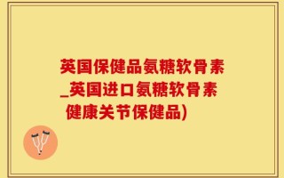 英国保健品氨糖软骨素_英国进口氨糖软骨素 健康关节保健品)