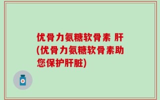优骨力氨糖软骨素 肝(优骨力氨糖软骨素助您保护肝脏)