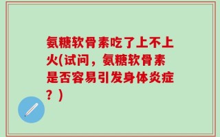 氨糖软骨素吃了上不上火(试问，氨糖软骨素是否容易引发身体炎症？)