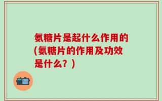 氨糖片是起什么作用的(氨糖片的作用及功效是什么？)