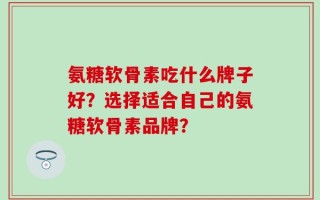 氨糖软骨素吃什么牌子好？选择适合自己的氨糖软骨素品牌？