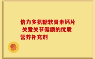 倍力多氨糖软骨素钙片 关爱关节健康的优质营养补充剂