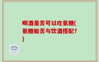喝酒是否可以吃氨糖(氨糖能否与饮酒搭配？)