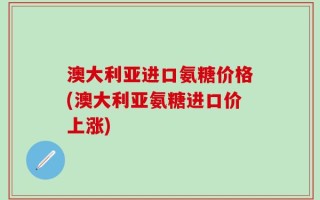 澳大利亚进口氨糖价格(澳大利亚氨糖进口价上涨)