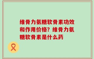 维骨力氨糖软骨素功效和作用价格？维骨力氨糖软骨素是什么药