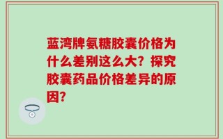 蓝湾牌氨糖胶囊价格为什么差别这么大？探究胶囊药品价格差异的原因？
