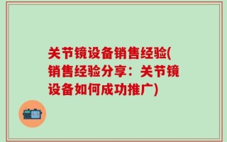 关节镜设备销售经验(销售经验分享：关节镜设备如何成功推广)