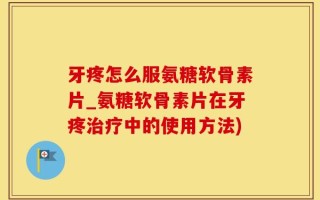 牙疼怎么服氨糖软骨素片_氨糖软骨素片在牙疼治疗中的使用方法)