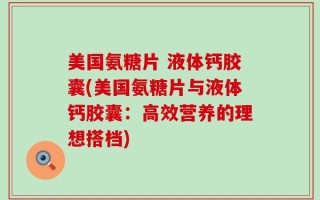 美国氨糖片 液体钙胶囊(美国氨糖片与液体钙胶囊：高效营养的理想搭档)