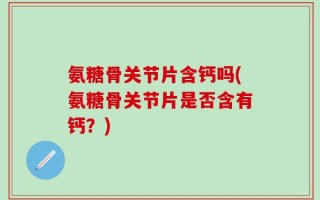氨糖骨关节片含钙吗(氨糖骨关节片是否含有钙？)