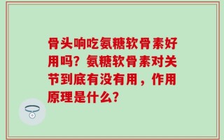 骨头响吃氨糖软骨素好用吗？氨糖软骨素对关节到底有没有用，作用原理是什么？