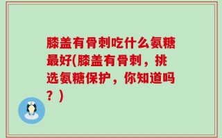 膝盖有骨刺吃什么氨糖最好(膝盖有骨刺，挑选氨糖保护，你知道吗？)