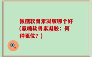 氨糖软骨素凝胶哪个好(氨糖软骨素凝胶：何种更优？)