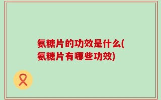 氨糖片的功效是什么(氨糖片有哪些功效)