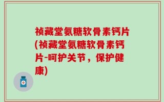 祯藏堂氨糖软骨素钙片(祯藏堂氨糖软骨素钙片-呵护关节，保护健康)