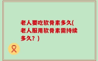 老人要吃软骨素多久(老人服用软骨素需持续多久？)