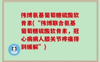伟博氨基葡萄糖硫酸软骨素(“伟博联合氨基葡萄糖硫酸软骨素，冠心病病人膝关节疼痛得到缓解”)