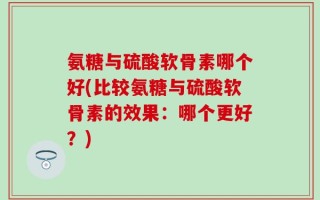 氨糖与硫酸软骨素哪个好(比较氨糖与硫酸软骨素的效果：哪个更好？)