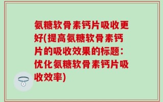 氨糖软骨素钙片吸收更好(提高氨糖软骨素钙片的吸收效果的标题：优化氨糖软骨素钙片吸收效率)