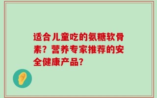 适合儿童吃的氨糖软骨素？营养专家推荐的安全健康产品？