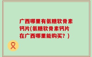 广西哪里有氨糖软骨素钙片(氨糖软骨素钙片在广西哪里能购买？)