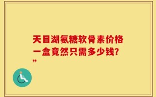 天目湖氨糖软骨素价格一盒竟然只需多少钱？”