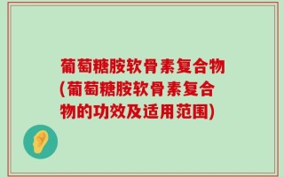 葡萄糖胺软骨素复合物(葡萄糖胺软骨素复合物的功效及适用范围)