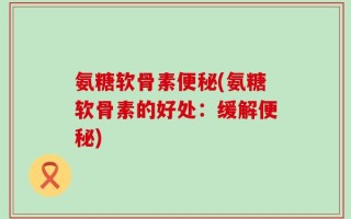 氨糖软骨素便秘(氨糖软骨素的好处：缓解便秘)