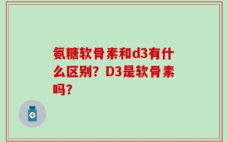 氨糖软骨素和d3有什么区别？D3是软骨素吗？