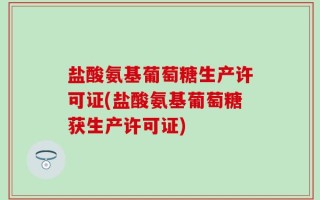 盐酸氨基葡萄糖生产许可证(盐酸氨基葡萄糖获生产许可证)