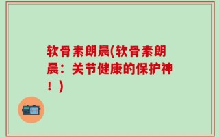 软骨素朗晨(软骨素朗晨：关节健康的保护神！)