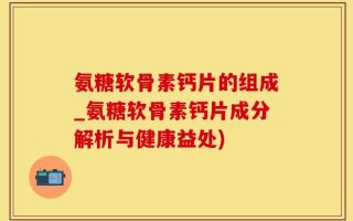 氨糖软骨素钙片的组成_氨糖软骨素钙片成分解析与健康益处)
