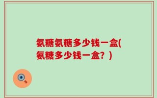 氨糖氨糖多少钱一盒(氨糖多少钱一盒？)