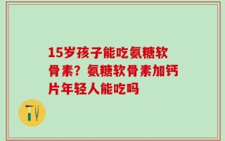 15岁孩子能吃氨糖软骨素？氨糖软骨素加钙片年轻人能吃吗
