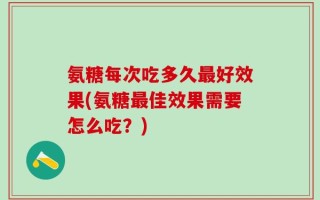 氨糖每次吃多久最好效果(氨糖最佳效果需要怎么吃？)