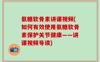 氨糖软骨素讲课视频(如何有效使用氨糖软骨素保护关节健康——讲课视频导读)