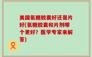 美国氨糖胶囊好还是片好(氨糖胶囊和片剂哪个更好？医学专家来解答)