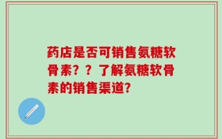 药店是否可销售氨糖软骨素？？了解氨糖软骨素的销售渠道？
