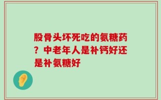 股骨头坏死吃的氨糖药？中老年人是补钙好还是补氨糖好